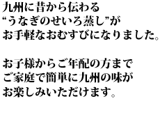 九州に昔から伝わる“うなぎのせいろ蒸し”がお手軽なおむすびになりました。お子様からご年配の方までご家庭で簡単に九州の味がお楽しみいただけます。